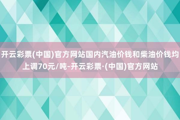 开云彩票(中国)官方网站国内汽油价钱和柴油价钱均上调70元/吨-开云彩票·(中国)官方网站