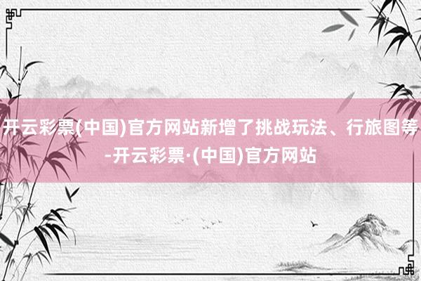 开云彩票(中国)官方网站新增了挑战玩法、行旅图等-开云彩票·(中国)官方网站