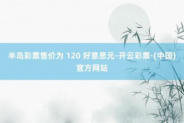 半岛彩票售价为 120 好意思元-开云彩票·(中国)官方网站