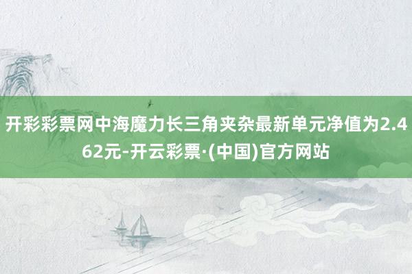 开彩彩票网中海魔力长三角夹杂最新单元净值为2.462元-开云彩票·(中国)官方网站