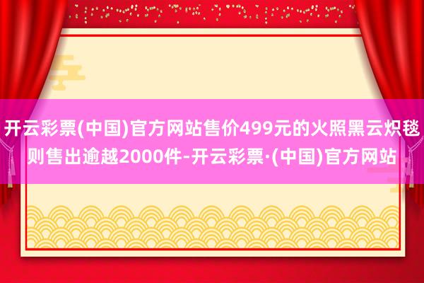 开云彩票(中国)官方网站售价499元的火照黑云炽毯则售出逾越2000件-开云彩票·(中国)官方网站