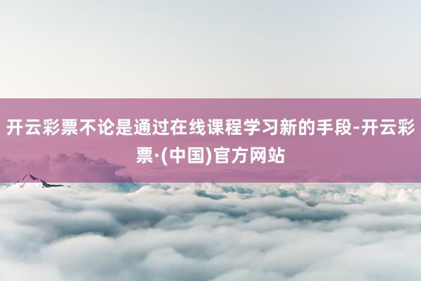 开云彩票不论是通过在线课程学习新的手段-开云彩票·(中国)官方网站
