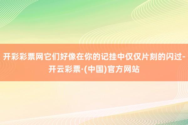 开彩彩票网它们好像在你的记挂中仅仅片刻的闪过-开云彩票·(中国)官方网站