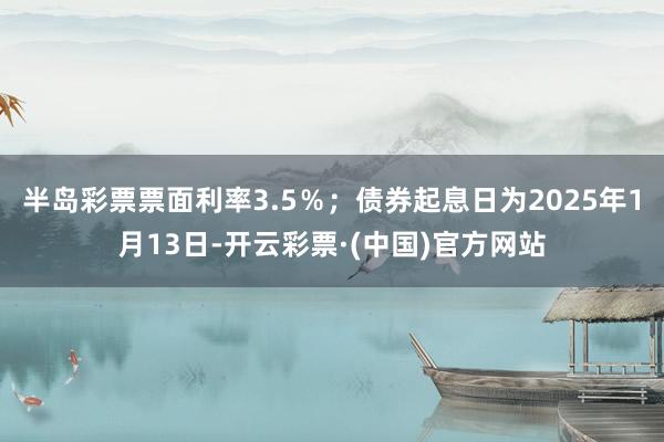 半岛彩票票面利率3.5％；债券起息日为2025年1月13日-开云彩票·(中国)官方网站