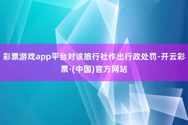 彩票游戏app平台对该旅行社作出行政处罚-开云彩票·(中国)官方网站