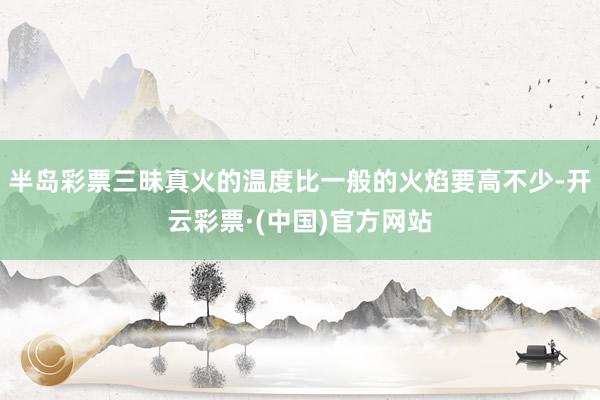 半岛彩票三昧真火的温度比一般的火焰要高不少-开云彩票·(中国)官方网站