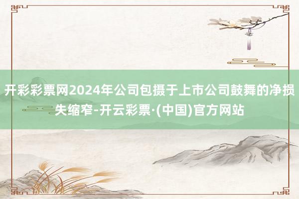 开彩彩票网2024年公司包摄于上市公司鼓舞的净损失缩窄-开云彩票·(中国)官方网站