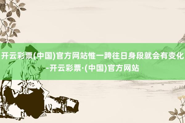 开云彩票(中国)官方网站惟一跨往日身段就会有变化-开云彩票·(中国)官方网站