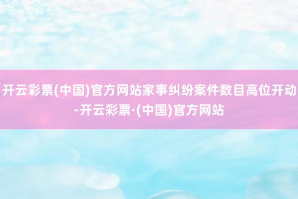 开云彩票(中国)官方网站家事纠纷案件数目高位开动-开云彩票·(中国)官方网站