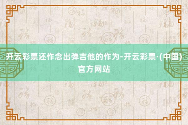 开云彩票还作念出弹吉他的作为-开云彩票·(中国)官方网站