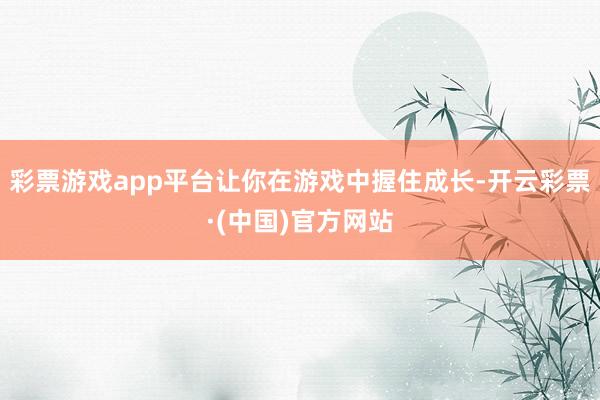 彩票游戏app平台让你在游戏中握住成长-开云彩票·(中国)官方网站