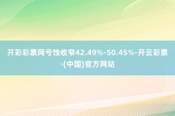 开彩彩票网亏蚀收窄42.49%-50.45%-开云彩票·(中国)官方网站