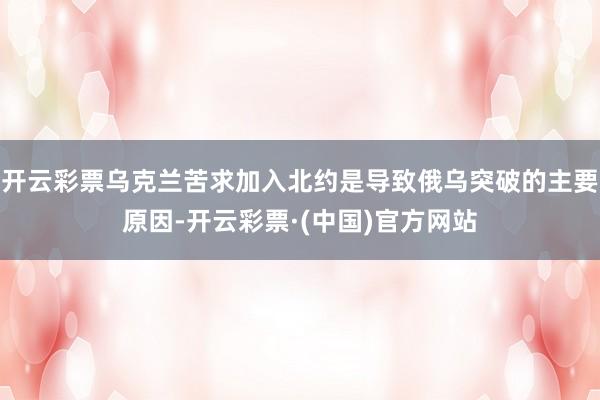 开云彩票乌克兰苦求加入北约是导致俄乌突破的主要原因-开云彩票·(中国)官方网站