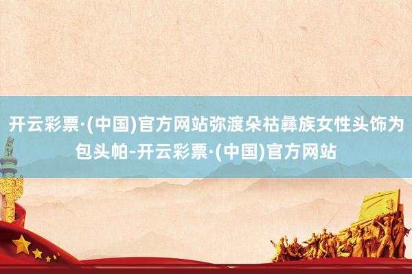 开云彩票·(中国)官方网站弥渡朵祜彝族女性头饰为包头帕-开云彩票·(中国)官方网站