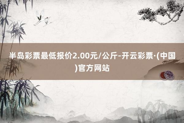 半岛彩票最低报价2.00元/公斤-开云彩票·(中国)官方网站