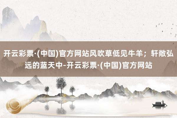 开云彩票·(中国)官方网站风吹草低见牛羊；轩敞弘远的蓝天中-开云彩票·(中国)官方网站