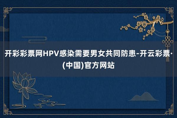 开彩彩票网HPV感染需要男女共同防患-开云彩票·(中国)官方网站