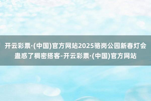 开云彩票·(中国)官方网站2025骆岗公园新春灯会蛊惑了稠密搭客-开云彩票·(中国)官方网站