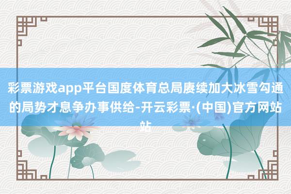 彩票游戏app平台国度体育总局赓续加大冰雪勾通的局势才息争办事供给-开云彩票·(中国)官方网站