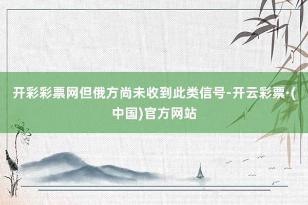 开彩彩票网但俄方尚未收到此类信号-开云彩票·(中国)官方网站