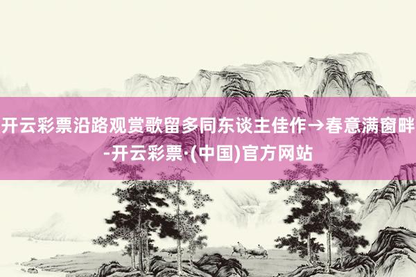 开云彩票沿路观赏歌留多同东谈主佳作→春意满窗畔-开云彩票·(中国)官方网站