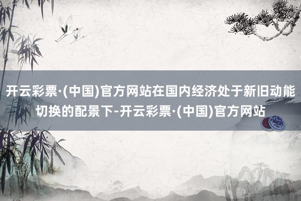 开云彩票·(中国)官方网站在国内经济处于新旧动能切换的配景下-开云彩票·(中国)官方网站