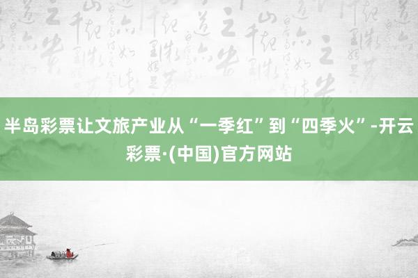 半岛彩票让文旅产业从“一季红”到“四季火”-开云彩票·(中国)官方网站