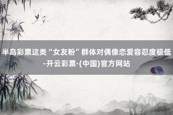 半岛彩票这类“女友粉”群体对偶像恋爱容忍度极低-开云彩票·(中国)官方网站