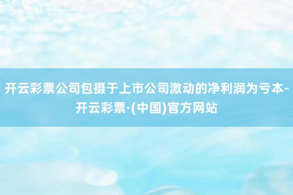 开云彩票公司包摄于上市公司激动的净利润为亏本-开云彩票·(中国)官方网站