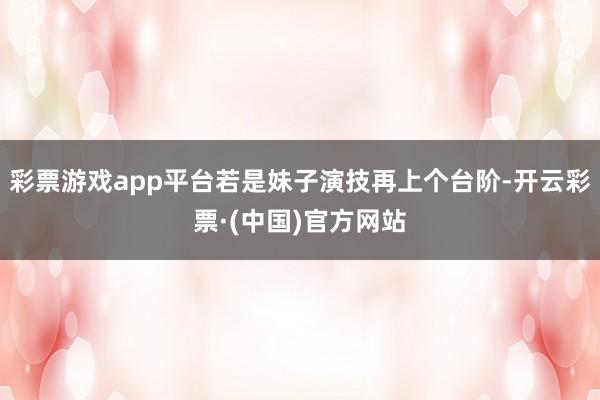 彩票游戏app平台若是妹子演技再上个台阶-开云彩票·(中国)官方网站