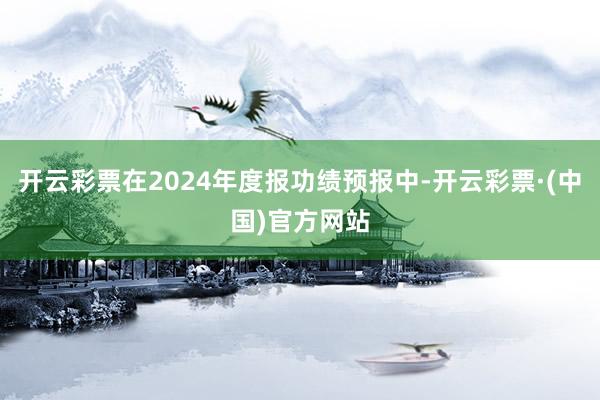 开云彩票在2024年度报功绩预报中-开云彩票·(中国)官方网站