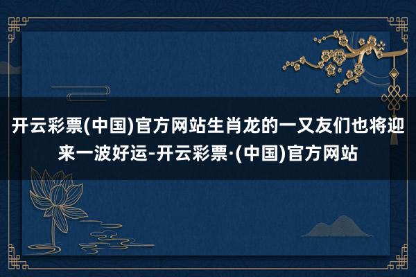 开云彩票(中国)官方网站生肖龙的一又友们也将迎来一波好运-开云彩票·(中国)官方网站