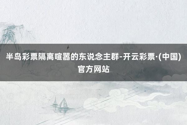 半岛彩票隔离喧嚣的东说念主群-开云彩票·(中国)官方网站