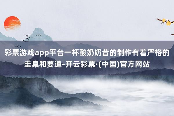 彩票游戏app平台一杯酸奶奶昔的制作有着严格的圭臬和要道-开云彩票·(中国)官方网站