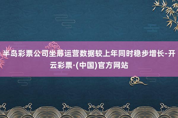 半岛彩票公司坐蓐运营数据较上年同时稳步增长-开云彩票·(中国)官方网站