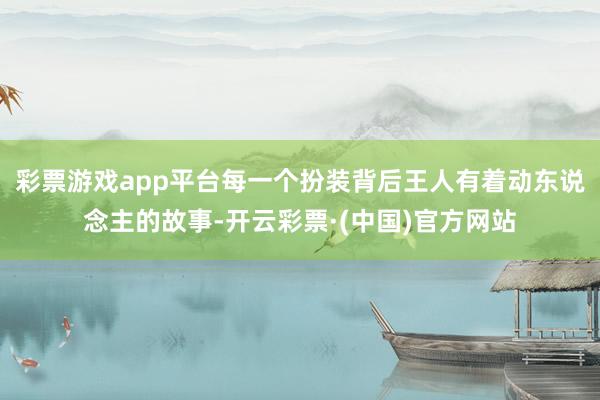 彩票游戏app平台每一个扮装背后王人有着动东说念主的故事-开云彩票·(中国)官方网站
