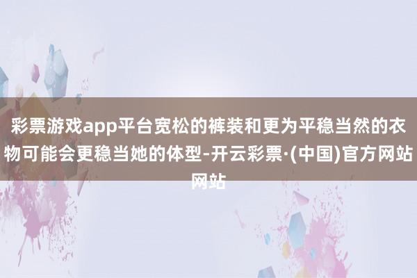 彩票游戏app平台宽松的裤装和更为平稳当然的衣物可能会更稳当她的体型-开云彩票·(中国)官方网站