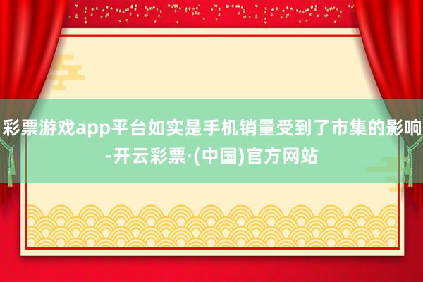 彩票游戏app平台如实是手机销量受到了市集的影响-开云彩票·(中国)官方网站