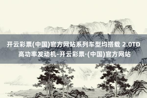 开云彩票(中国)官方网站系列车型均搭载 2.0TD 高功率发动机-开云彩票·(中国)官方网站