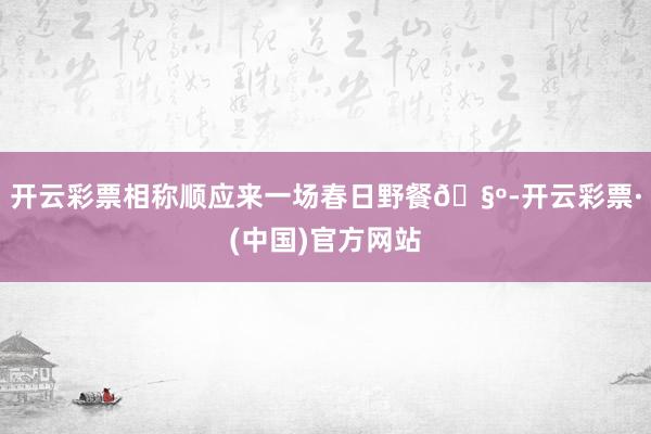 开云彩票相称顺应来一场春日野餐🧺-开云彩票·(中国)官方网站