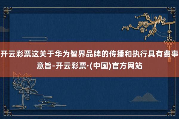 开云彩票这关于华为智界品牌的传播和执行具有费事意旨-开云彩票·(中国)官方网站