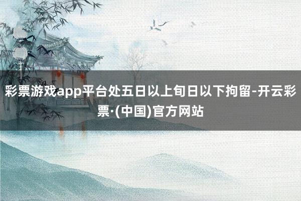 彩票游戏app平台处五日以上旬日以下拘留-开云彩票·(中国)官方网站