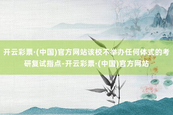 开云彩票·(中国)官方网站该校不举办任何体式的考研复试指点-开云彩票·(中国)官方网站