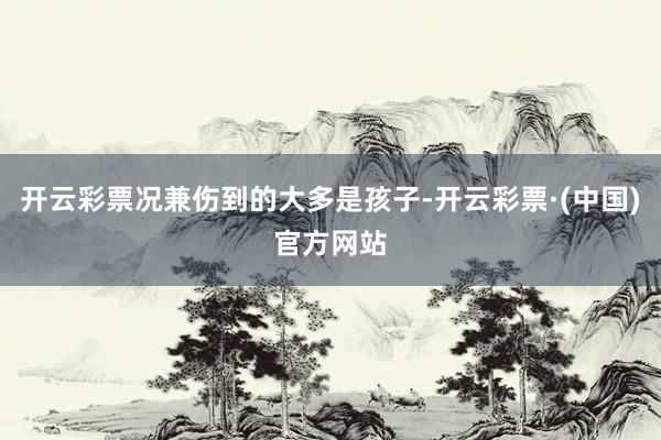 开云彩票况兼伤到的大多是孩子-开云彩票·(中国)官方网站