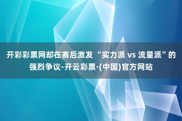 开彩彩票网却在赛后激发 “实力派 vs 流量派”的强烈争议-开云彩票·(中国)官方网站