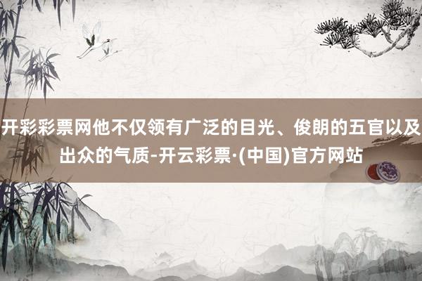 开彩彩票网他不仅领有广泛的目光、俊朗的五官以及出众的气质-开云彩票·(中国)官方网站
