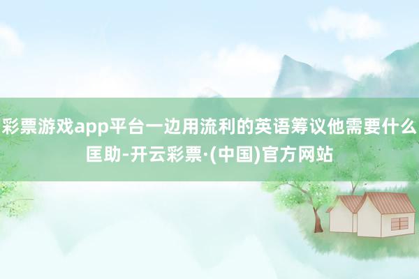 彩票游戏app平台一边用流利的英语筹议他需要什么匡助-开云彩票·(中国)官方网站