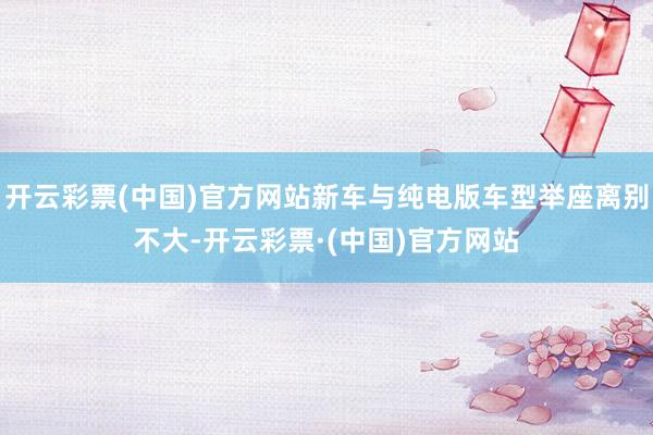 开云彩票(中国)官方网站新车与纯电版车型举座离别不大-开云彩票·(中国)官方网站