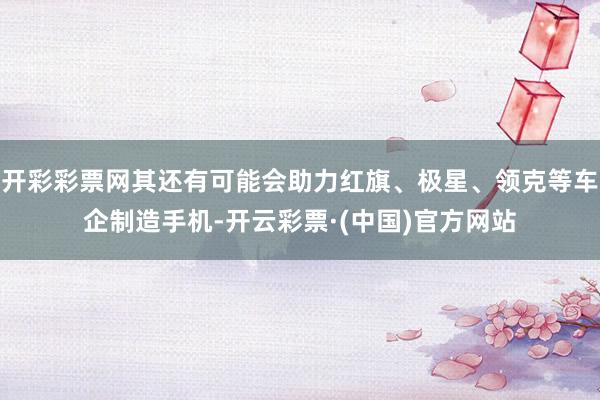 开彩彩票网其还有可能会助力红旗、极星、领克等车企制造手机-开云彩票·(中国)官方网站