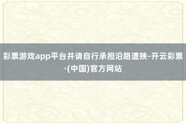 彩票游戏app平台并请自行承担沿路遭殃-开云彩票·(中国)官方网站